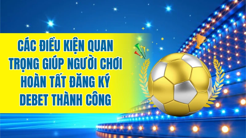 Các điều kiện quan trọng giúp người chơi hoàn tất đăng ký DEBET thành công